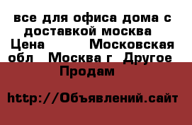 все для офиса,дома с доставкой москва › Цена ­ 100 - Московская обл., Москва г. Другое » Продам   